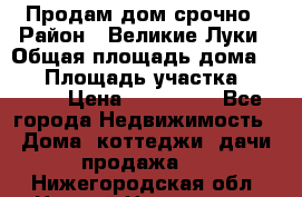Продам дом срочно › Район ­ Великие Луки › Общая площадь дома ­ 48 › Площадь участка ­ 1 700 › Цена ­ 150 000 - Все города Недвижимость » Дома, коттеджи, дачи продажа   . Нижегородская обл.,Нижний Новгород г.